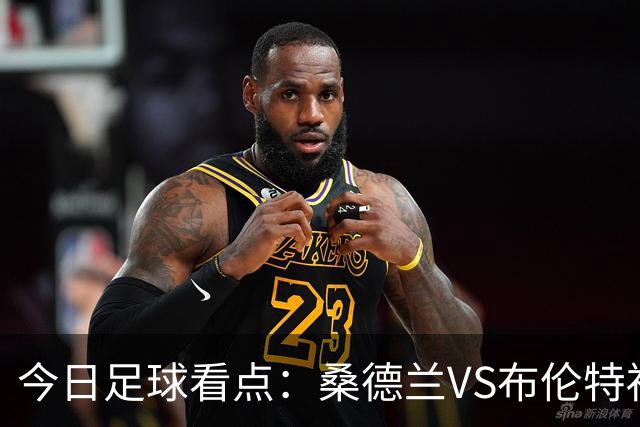 今日足球看点：桑德兰VS布伦特福德，伯恩茅斯VS阿斯顿维拉，富勒姆VS水晶宫，利物浦VS切尔西