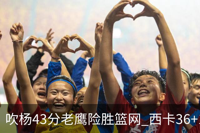 吹杨43分老鹰险胜篮网 西卡36+10猛龙胜步行者