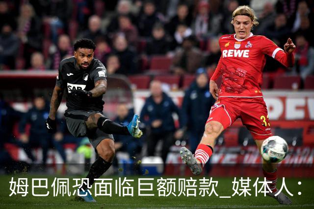 姆巴佩恐面临巨额赔款 媒体人：赞助商只能解约表达愤慨 很难索赔