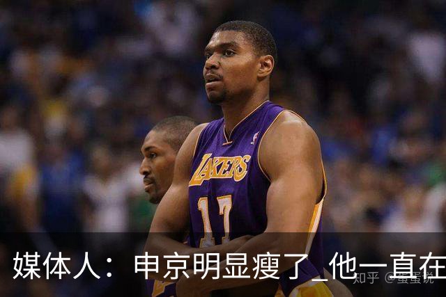 媒体人：申京明显瘦了 他一直在与一位专业的运动营养师合作