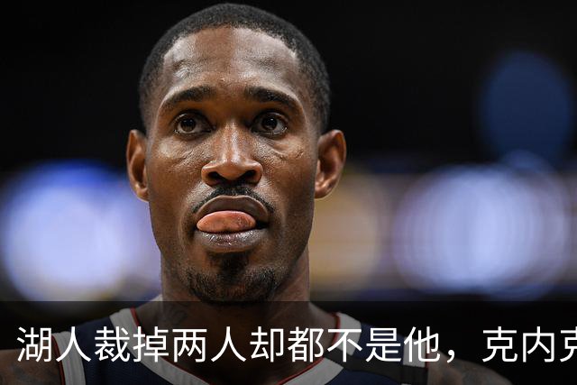 湖人裁掉两人却都不是他，克内克特仍悬在刀口上