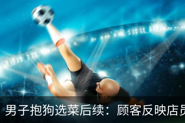 男子抱狗选菜后续：顾客反映店员不理，商家回应后，不料网友怒了
