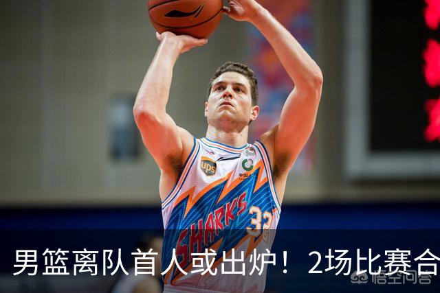 男篮离队首人或出炉！2场比赛合计14分1板，他比周琦王哲林差远了