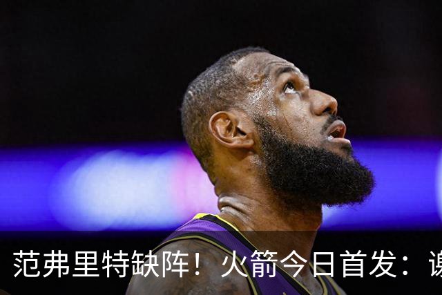 范弗里特缺阵！火箭今日首发：谢泼德、阿门、杜兰特、小贾、申京