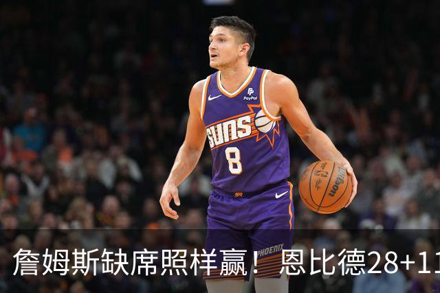 詹姆斯缺席照样赢！恩比德28+11+10 76人3大核心合砍81分力擒雄鹿