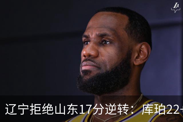 辽宁拒绝山东17分逆转：库珀22+5+8付豪13+8 法耶20+9+6帽