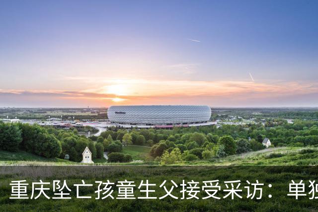 重庆坠亡孩童生父接受采访：单独带娃3-5次，满分10分给自己打8分