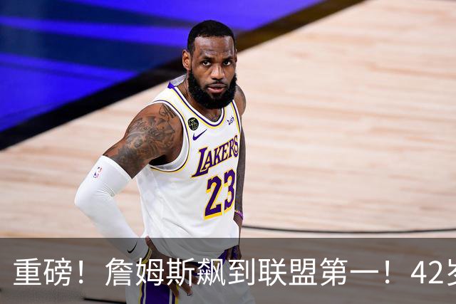 重磅！詹姆斯飙到联盟第一！42岁创造历史了...
